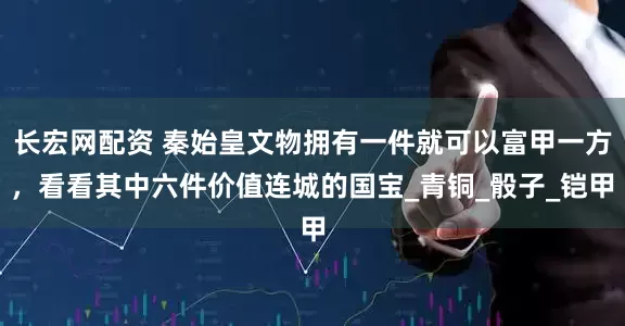 长宏网配资 秦始皇文物拥有一件就可以富甲一方，看看其中六件价值连城的国宝_青铜_骰子_铠甲
