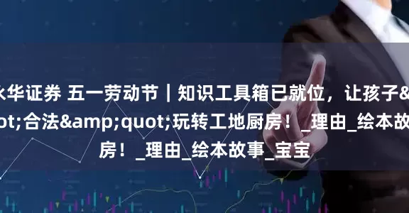 永华证券 五一劳动节｜知识工具箱已就位，让孩子&quot;合法&quot;玩转工地厨房！_理由_绘本故事_宝宝