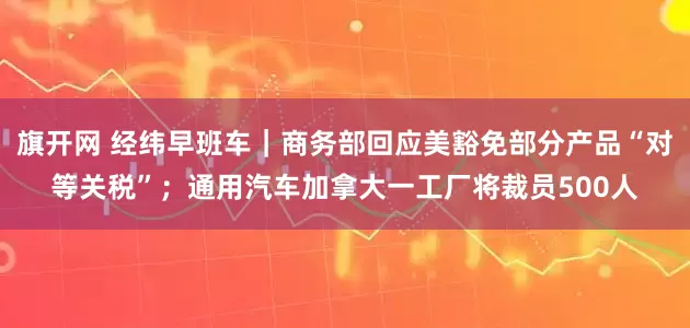 旗开网 经纬早班车｜商务部回应美豁免部分产品“对等关税”；通用汽车加拿大一工厂将裁员500人