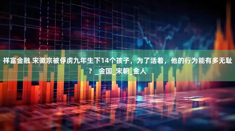 祥富金融 宋徽宗被俘虏九年生下14个孩子，为了活着，他的行为能有多无耻？_金国_宋朝_金人