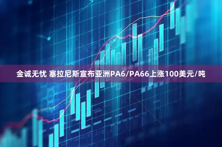 金诚无忧 塞拉尼斯宣布亚洲PA6/PA66上涨100美元/吨