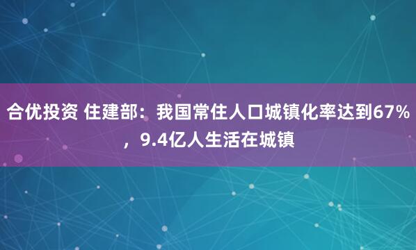合优投资 住建部：我国常住人口城镇化率达到67%，9.4亿人生活在城镇