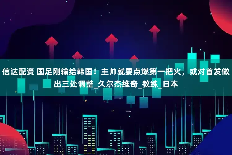 信达配资 国足刚输给韩国！主帅就要点燃第一把火，或对首发做出三处调整_久尔杰维奇_教练_日本
