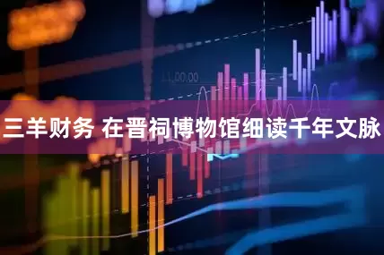 三羊财务 在晋祠博物馆细读千年文脉