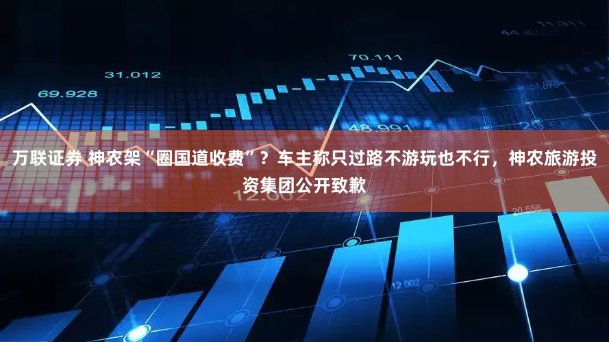 万联证券 神农架“圈国道收费”？车主称只过路不游玩也不行，神农旅游投资集团公开致歉