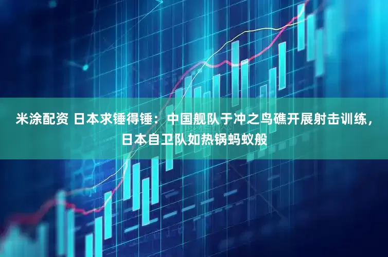 米涂配资 日本求锤得锤：中国舰队于冲之鸟礁开展射击训练，日本自卫队如热锅蚂蚁般