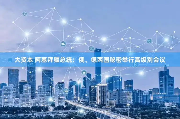 大资本 阿塞拜疆总统：俄、德两国秘密举行高级别会议